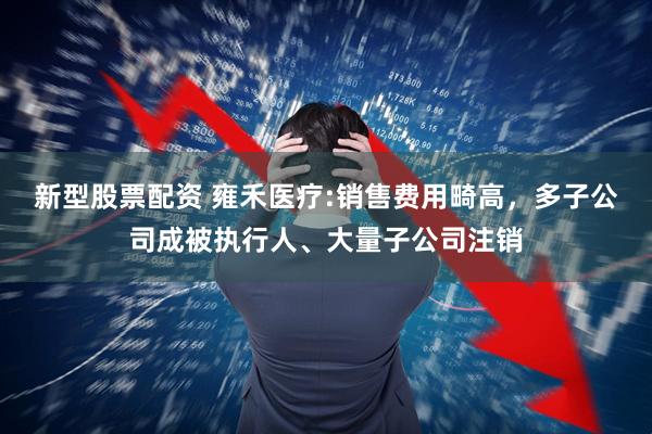 新型股票配资 雍禾医疗:销售费用畸高，多子公司成被执行人、大量子公司注销