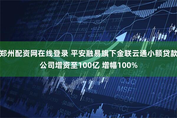 郑州配资网在线登录 平安融易旗下金联云通小额贷款公司增资至100亿 增幅100%