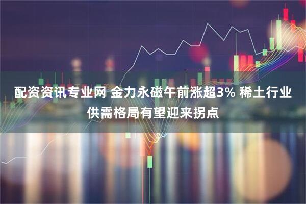 配资资讯专业网 金力永磁午前涨超3% 稀土行业供需格局有望迎来拐点