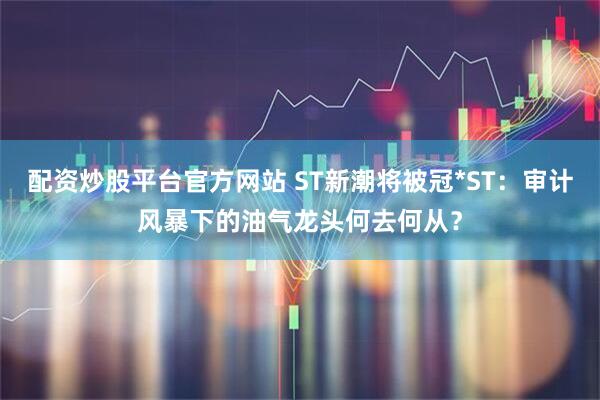 配资炒股平台官方网站 ST新潮将被冠*ST：审计风暴下的油气龙头何去何从？