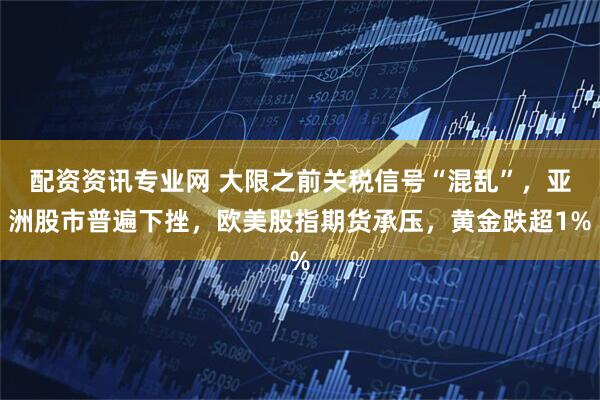 配资资讯专业网 大限之前关税信号“混乱”，亚洲股市普遍下挫，欧美股指期货承压，黄金跌超1%