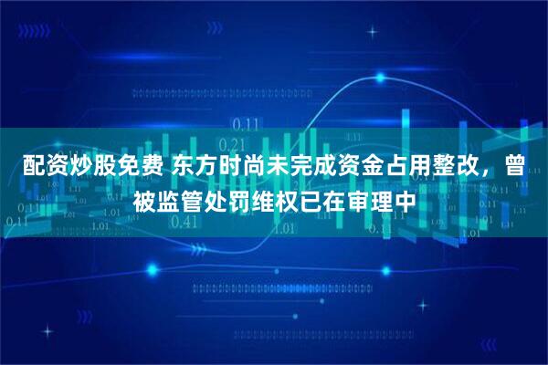 配资炒股免费 东方时尚未完成资金占用整改，曾被监管处罚维权已在审理中