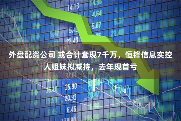 外盘配资公司 或合计套现7千万，恒锋信息实控人姐妹拟减持，去年现首亏
