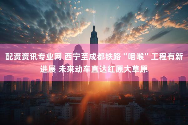 配资资讯专业网 西宁至成都铁路“咽喉”工程有新进展 未来动车直达红原大草原