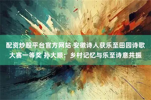 配资炒股平台官方网站 安徽诗人获乐至田园诗歌大赛一等奖 孙大顺：乡村记忆与乐至诗意共振
