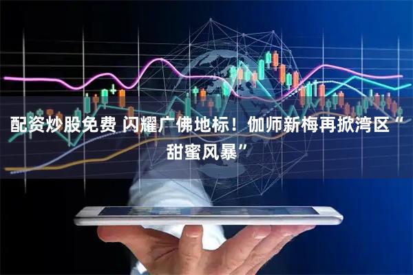 配资炒股免费 闪耀广佛地标！伽师新梅再掀湾区“甜蜜风暴”
