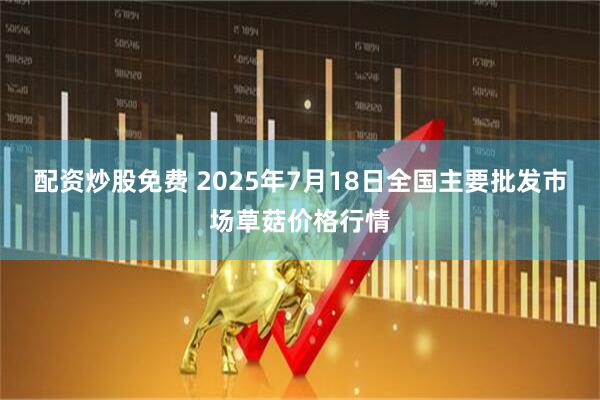 配资炒股免费 2025年7月18日全国主要批发市场草菇价格行情