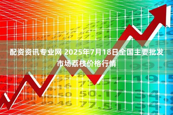 配资资讯专业网 2025年7月18日全国主要批发市场荔枝价格行情