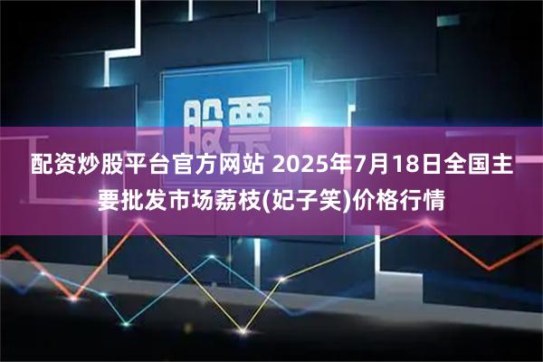 配资炒股平台官方网站 2025年7月18日全国主要批发市场荔枝(妃子笑)价格行情