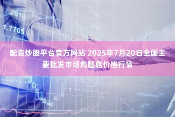 配资炒股平台官方网站 2025年7月20日全国主要批发市场鸡腿菇价格行情