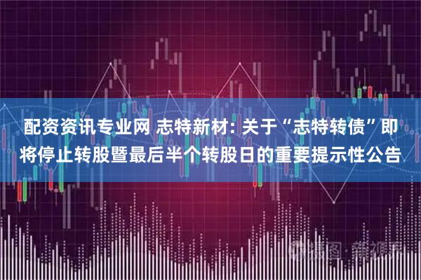 配资资讯专业网 志特新材: 关于“志特转债”即将停止转股暨最后半个转股日的重要提示性公告