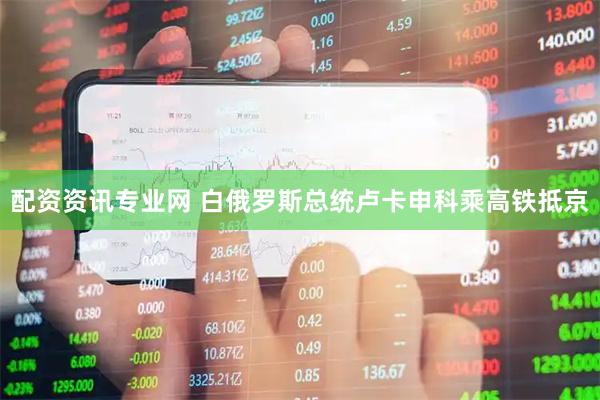 配资资讯专业网 白俄罗斯总统卢卡申科乘高铁抵京
