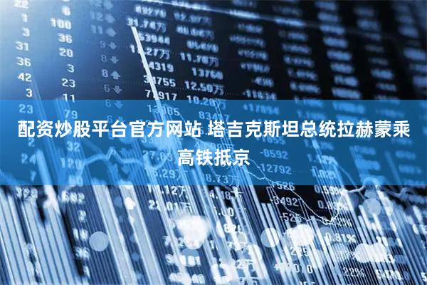 配资炒股平台官方网站 塔吉克斯坦总统拉赫蒙乘高铁抵京