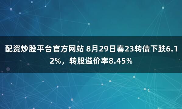 配资炒股平台官方网站 8月29日春23转债下跌6.12%，转股溢价率8.45%