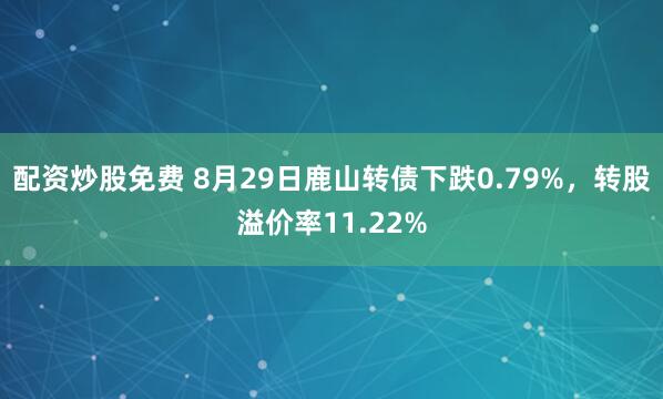 配资炒股免费 8月29日鹿山转债下跌0.79%，转股溢价率11.22%
