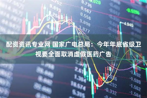 配资资讯专业网 国家广电总局：今年年底省级卫视要全面取消虚假医药广告