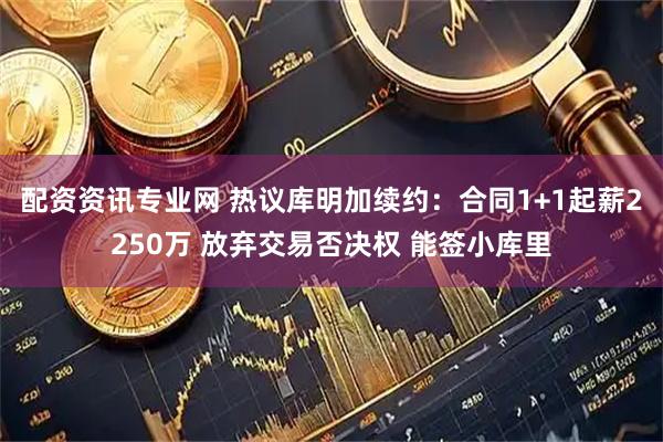 配资资讯专业网 热议库明加续约：合同1+1起薪2250万 放弃交易否决权 能签小库里