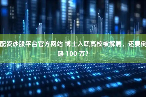 配资炒股平台官方网站 博士入职高校被解聘，还要倒赔 100 万？