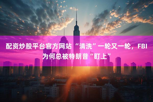 配资炒股平台官方网站 “清洗”一轮又一轮，FBI为何总被特朗普“盯上”