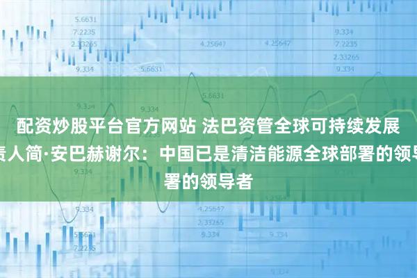 配资炒股平台官方网站 法巴资管全球可持续发展负责人简·安巴赫谢尔：中国已是清洁能源全球部署的领导者