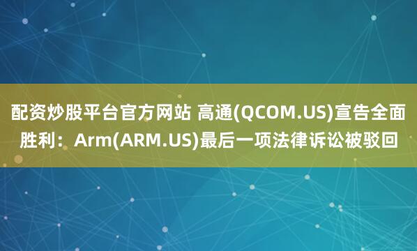 配资炒股平台官方网站 高通(QCOM.US)宣告全面胜利：Arm(ARM.US)最后一项法律诉讼被驳回