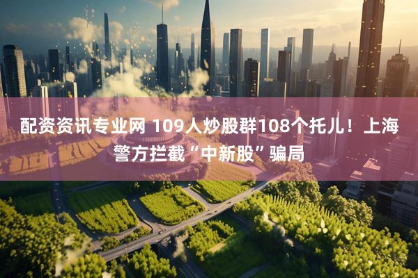 配资资讯专业网 109人炒股群108个托儿！上海警方拦截“中新股”骗局