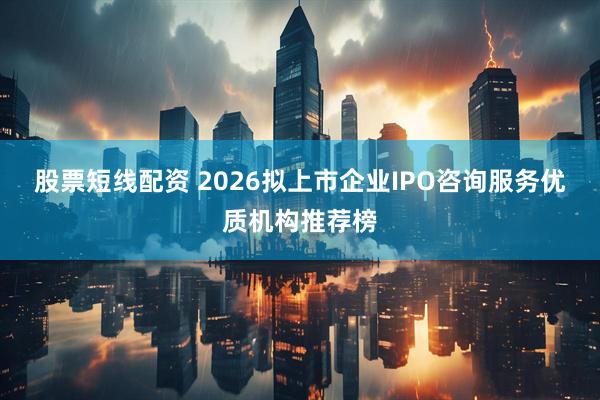 股票短线配资 2026拟上市企业IPO咨询服务优质机构推荐榜