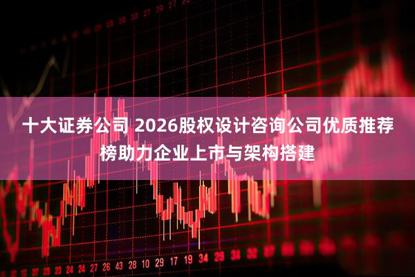十大证券公司 2026股权设计咨询公司优质推荐榜助力企业上市与架构搭建
