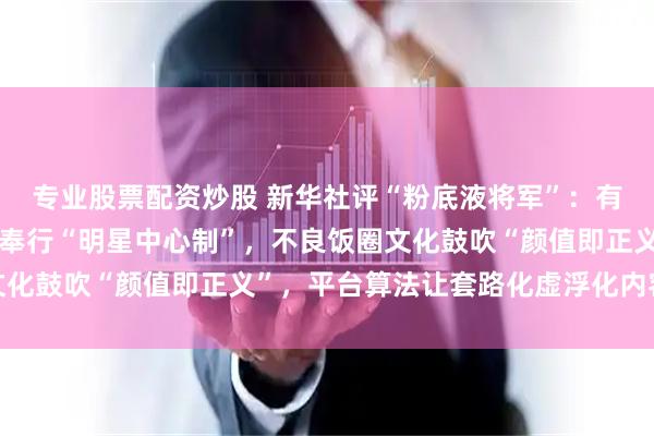专业股票配资炒股 新华社评“粉底液将军”：有制作方迷信颜值流量，奉行“明星中心制”，不良饭圈文化鼓吹“颜值即正义”，平台算法让套路化虚浮化内容传播