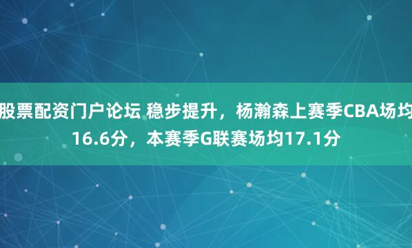 股票配资门户论坛 稳步提升，杨瀚森上赛季CBA场均16.6分，本赛季G联赛场均17.1分