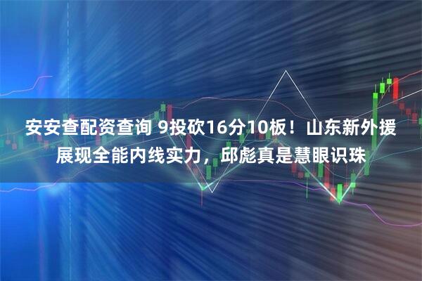 安安查配资查询 9投砍16分10板！山东新外援展现全能内线实力，邱彪真是慧眼识珠
