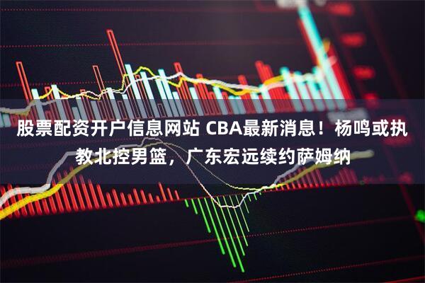 股票配资开户信息网站 CBA最新消息！杨鸣或执教北控男篮，广东宏远续约萨姆纳