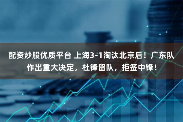 配资炒股优质平台 上海3-1淘汰北京后！广东队作出重大决定，杜锋留队，拒签中锋！