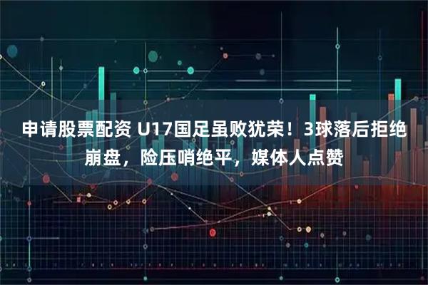 申请股票配资 U17国足虽败犹荣！3球落后拒绝崩盘，险压哨绝平，媒体人点赞