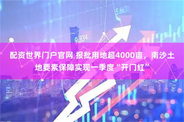 配资世界门户官网 报批用地超4000亩，南沙土地要素保障实现一季度“开门红”