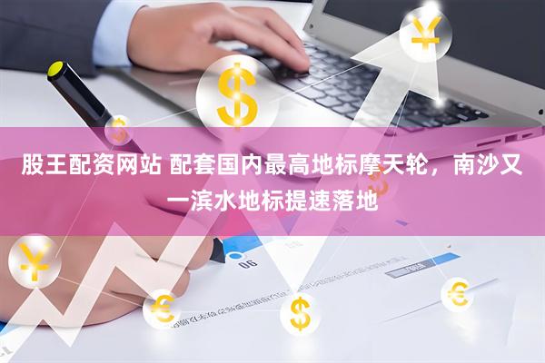 股王配资网站 配套国内最高地标摩天轮，南沙又一滨水地标提速落地