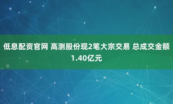 低息配资官网 高测股份现2笔大宗交易 总成交金额1.40亿元