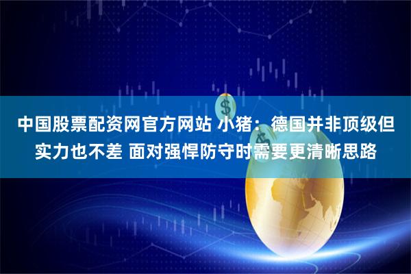 中国股票配资网官方网站 小猪：德国并非顶级但实力也不差 面对强悍防守时需要更清晰思路