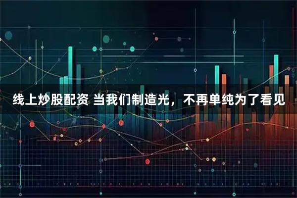 线上炒股配资 当我们制造光，不再单纯为了看见