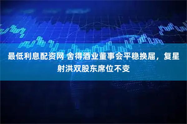 最低利息配资网 舍得酒业董事会平稳换届，复星射洪双股东席位不变
