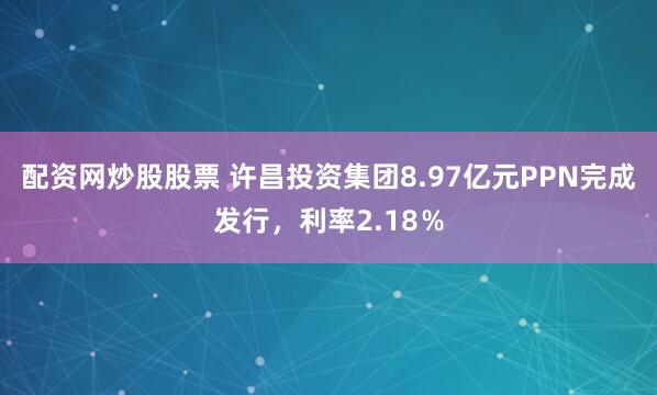 配资网炒股股票 许昌投资集团8.97亿元PPN完成发行，利率2.18％